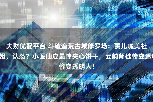 大财优配平台 斗破蛮荒古域修罗场：薰儿喊美杜莎姐姐，认怂？小医仙成最惨夹心饼干，云韵师徒惨变透明人！