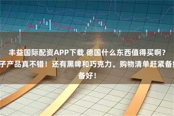丰益国际配资APP下载 德国什么东西值得买啊？电子产品真不错！还有黑啤和巧克力。购物清单赶紧备好！