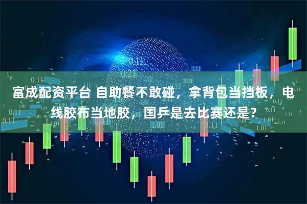 富成配资平台 自助餐不敢碰，拿背包当挡板，电线胶布当地胶，国乒是去比赛还是？