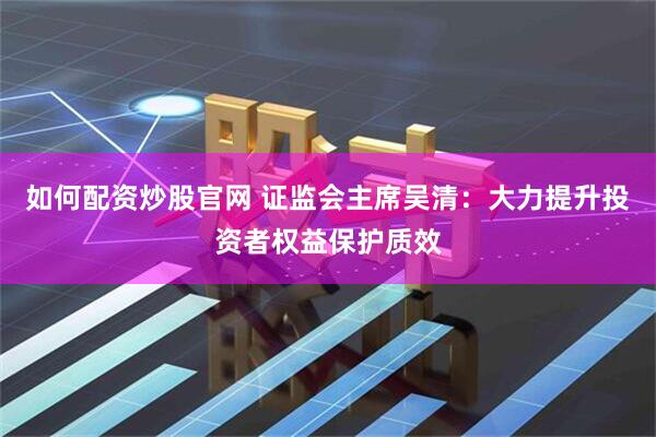 如何配资炒股官网 证监会主席吴清：大力提升投资者权益保护质效