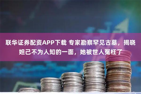 联华证券配资APP下载 专家勘察罕见古墓，揭晓妲己不为人知的一面，她被世人冤枉了