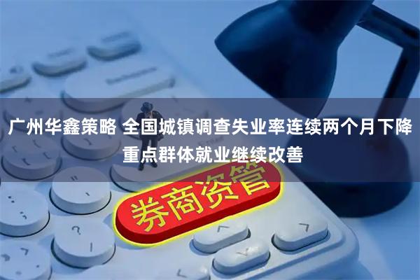 广州华鑫策略 全国城镇调查失业率连续两个月下降 重点群体就业继续改善