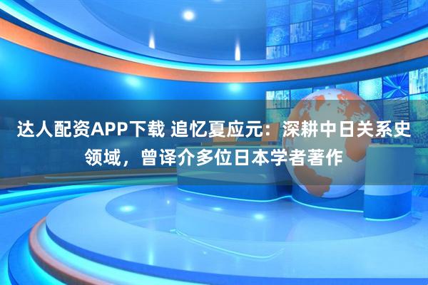 达人配资APP下载 追忆夏应元：深耕中日关系史领域，曾译介多位日本学者著作
