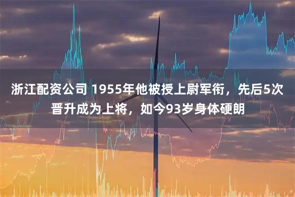 浙江配资公司 1955年他被授上尉军衔，先后5次晋升成为上将，如今93岁身体硬朗