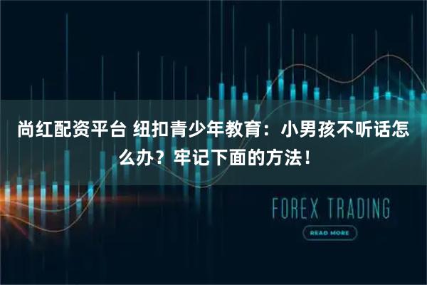 尚红配资平台 纽扣青少年教育：小男孩不听话怎么办？牢记下面的方法！