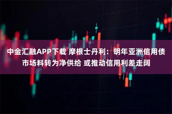 中金汇融APP下载 摩根士丹利：明年亚洲信用债市场料转为净供给 或推动信用利差走阔