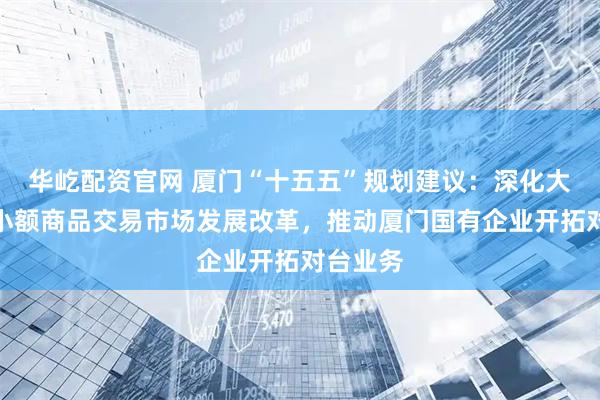 华屹配资官网 厦门“十五五”规划建议：深化大嶝对台小额商品交易市场发展改革，推动厦门国有企业开拓对台业务