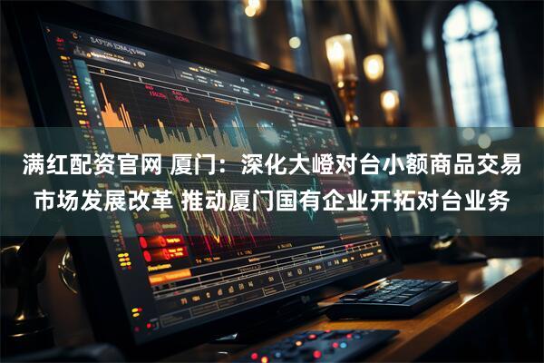 满红配资官网 厦门：深化大嶝对台小额商品交易市场发展改革 推动厦门国有企业开拓对台业务