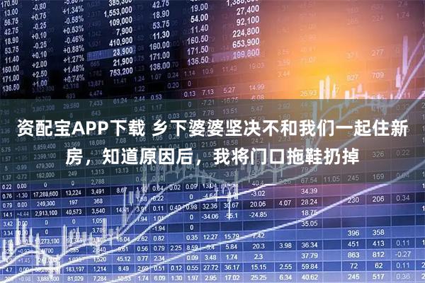 资配宝APP下载 乡下婆婆坚决不和我们一起住新房，知道原因后，我将门口拖鞋扔掉