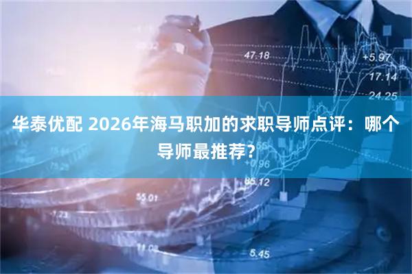 华泰优配 2026年海马职加的求职导师点评：哪个导师最推荐？