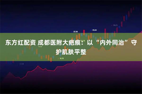 东方红配资 成都医附大疤痕：以 “内外同治” 守护肌肤平整