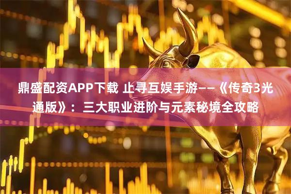 鼎盛配资APP下载 止寻互娱手游——《传奇3光通版》：三大职业进阶与元素秘境全攻略