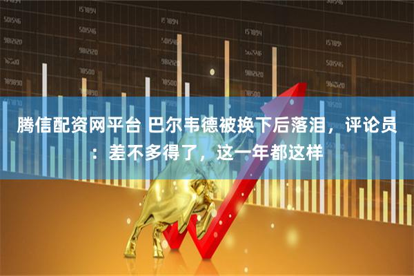 腾信配资网平台 巴尔韦德被换下后落泪，评论员：差不多得了，这一年都这样