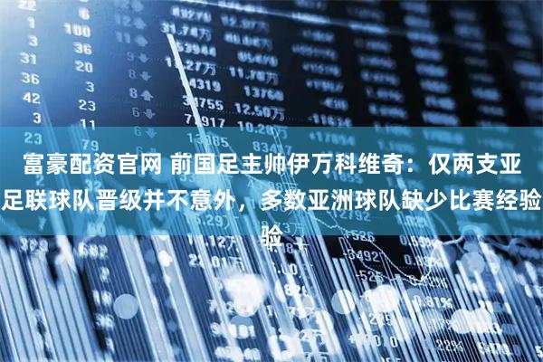 富豪配资官网 前国足主帅伊万科维奇：仅两支亚足联球队晋级并不意外，多数亚洲球队缺少比赛经验